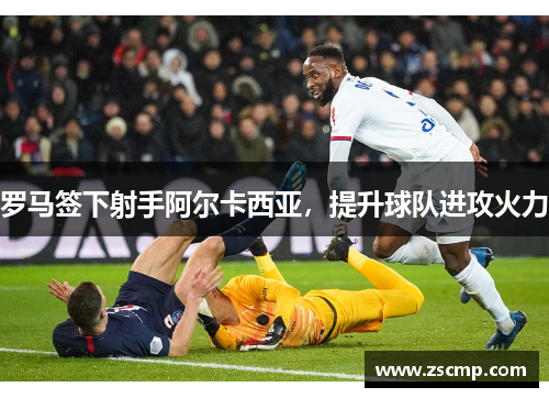 罗马签下射手阿尔卡西亚，提升球队进攻火力